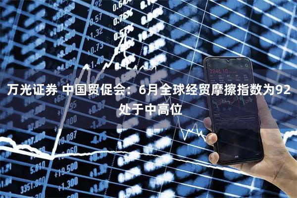 万光证券 中国贸促会：6月全球经贸摩擦指数为92 处于中高位