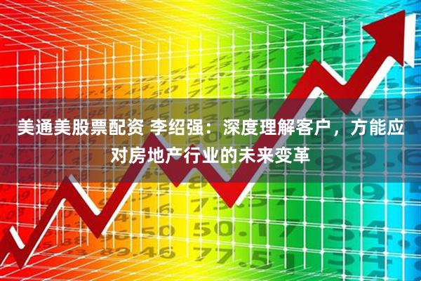 美通美股票配资 李绍强：深度理解客户，方能应对房地产行业的未来变革