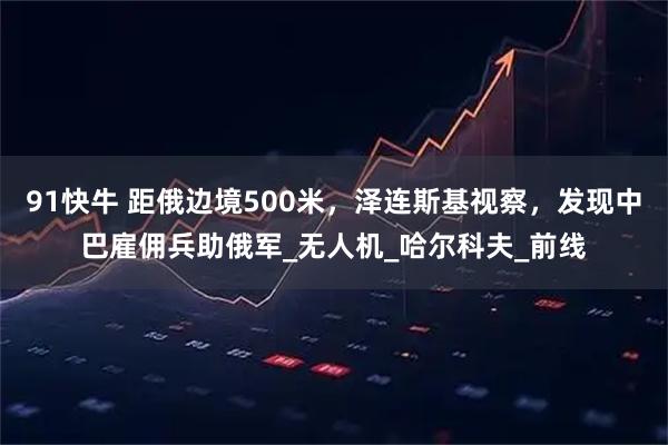 91快牛 距俄边境500米，泽连斯基视察，发现中巴雇佣兵助俄军_无人机_哈尔科夫_前线