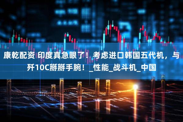 康乾配资 印度真急眼了！考虑进口韩国五代机，与歼10C掰掰手腕！_性能_战斗机_中国