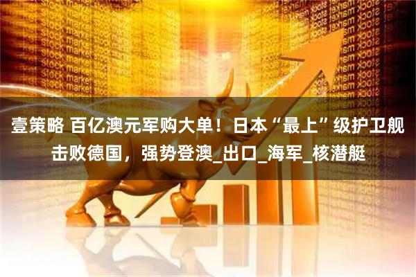 壹策略 百亿澳元军购大单！日本“最上”级护卫舰击败德国，强势登澳_出口_海军_核潜艇