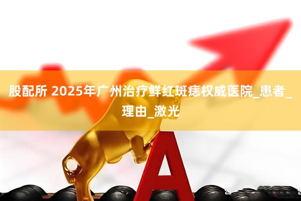 股配所 2025年广州治疗鲜红斑痣权威医院_患者_理由_激光