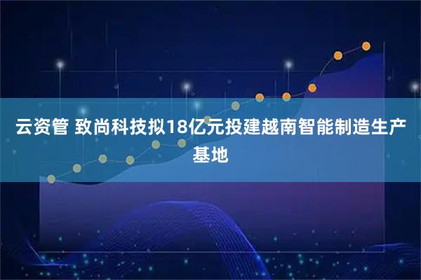云资管 致尚科技拟18亿元投建越南智能制造生产基地