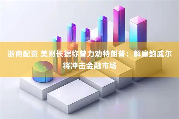 浙商配资 美财长据称曾力劝特朗普：解雇鲍威尔将冲击金融市场