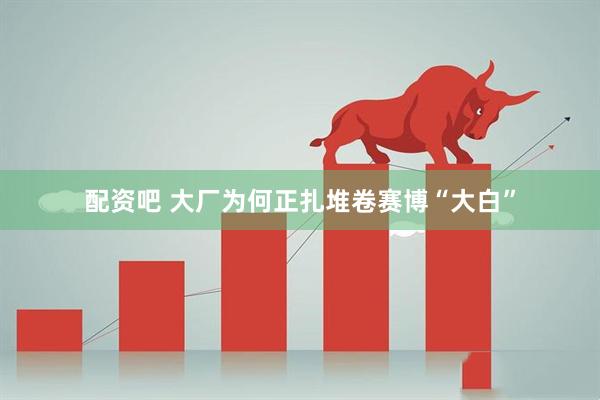配资吧 大厂为何正扎堆卷赛博“大白”