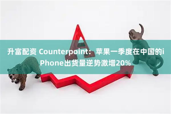 升富配资 Counterpoint：苹果一季度在中国的iPhone出货量逆势激增20%