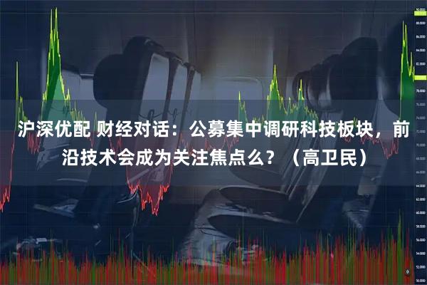 沪深优配 财经对话：公募集中调研科技板块，前沿技术会成为关注焦点么？（高卫民）