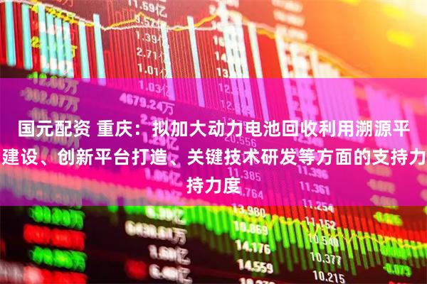 国元配资 重庆：拟加大动力电池回收利用溯源平台建设、创新平台打造、关键技术研发等方面的支持力度
