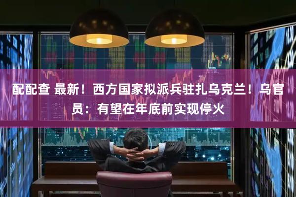配配查 最新！西方国家拟派兵驻扎乌克兰！乌官员：有望在年底前实现停火