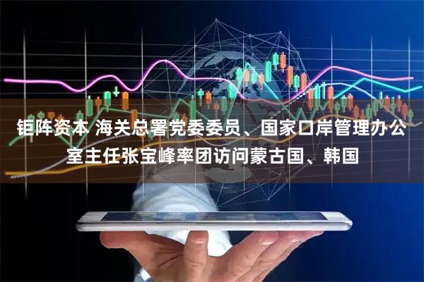 钜阵资本 海关总署党委委员、国家口岸管理办公室主任张宝峰率团访问蒙古国、韩国