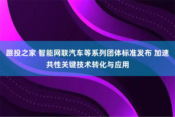 跟投之家 智能网联汽车等系列团体标准发布 加速共性关键技术转化与应用