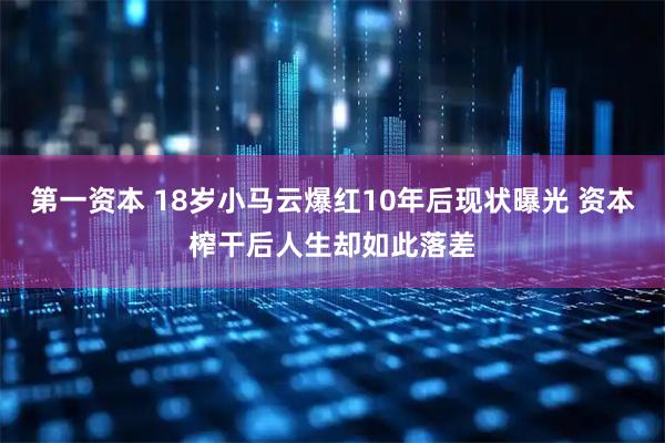 第一资本 18岁小马云爆红10年后现状曝光 资本榨干后人生却如此落差