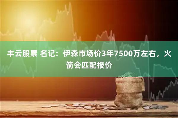 丰云股票 名记：伊森市场价3年7500万左右，火箭会匹配报价