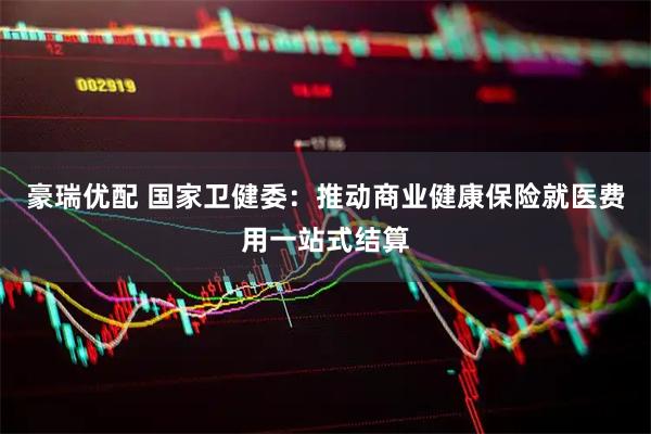 豪瑞优配 国家卫健委：推动商业健康保险就医费用一站式结算