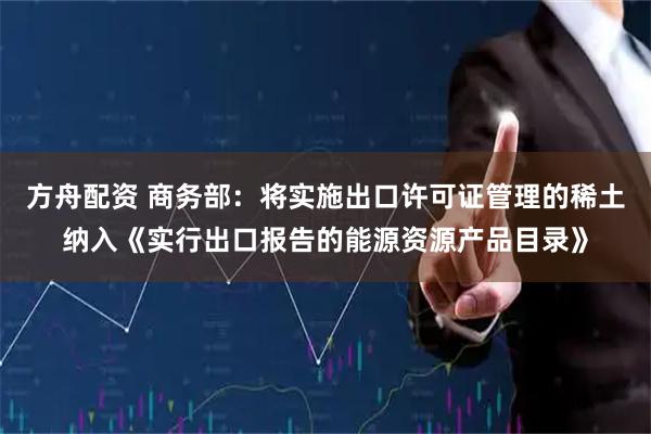方舟配资 商务部：将实施出口许可证管理的稀土纳入《实行出口报告的能源资源产品目录》