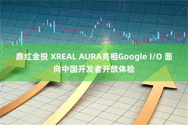 鼎红金投 XREAL AURA亮相Google I/O 面向中国开发者开放体验