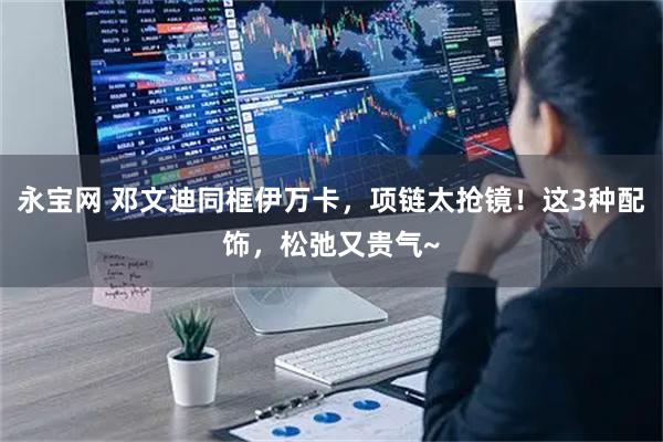 永宝网 邓文迪同框伊万卡，项链太抢镜！这3种配饰，松弛又贵气~