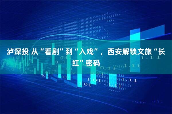 泸深投 从“看剧”到“入戏”，西安解锁文旅“长红”密码