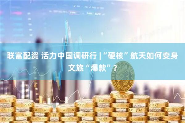 联富配资 活力中国调研行 |“硬核”航天如何变身文旅“爆款”？