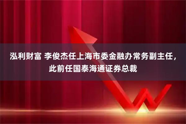 泓利财富 李俊杰任上海市委金融办常务副主任，此前任国泰海通证券总裁